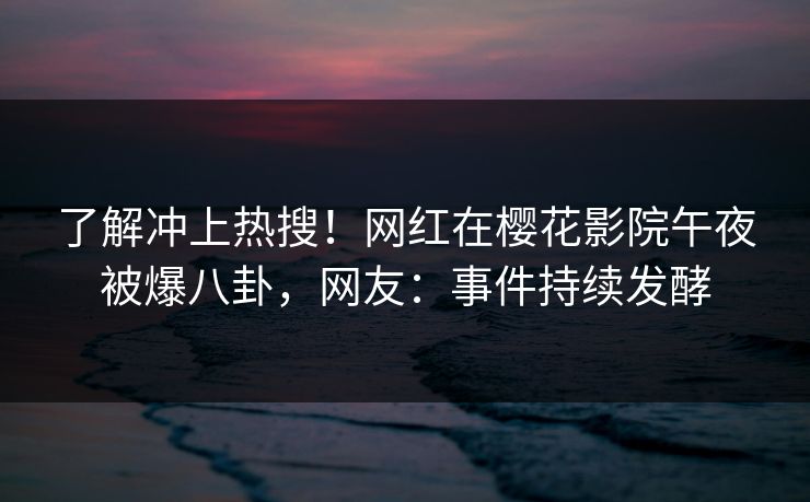 了解冲上热搜！网红在樱花影院午夜被爆八卦，网友：事件持续发酵