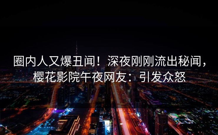 圈内人又爆丑闻！深夜刚刚流出秘闻，樱花影院午夜网友：引发众怒
