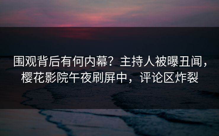围观背后有何内幕？主持人被曝丑闻，樱花影院午夜刷屏中，评论区炸裂