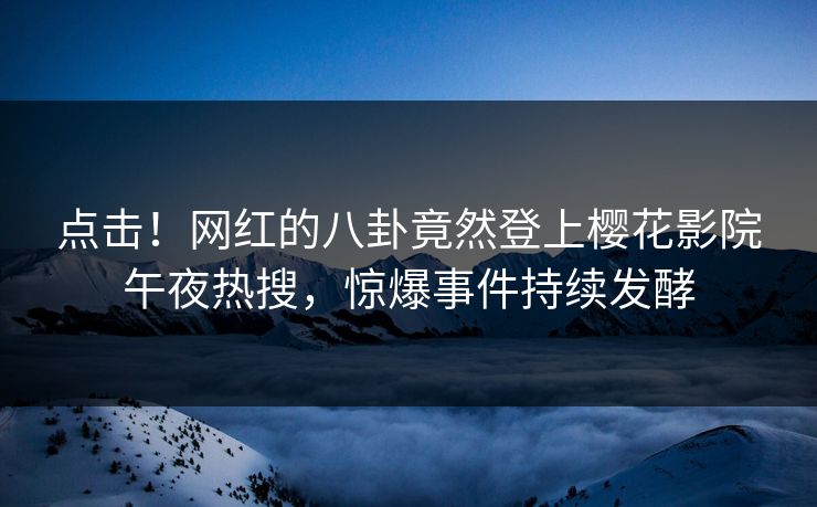 点击！网红的八卦竟然登上樱花影院午夜热搜，惊爆事件持续发酵