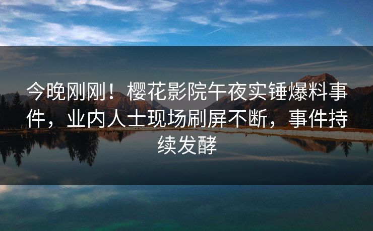 今晚刚刚！樱花影院午夜实锤爆料事件，业内人士现场刷屏不断，事件持续发酵