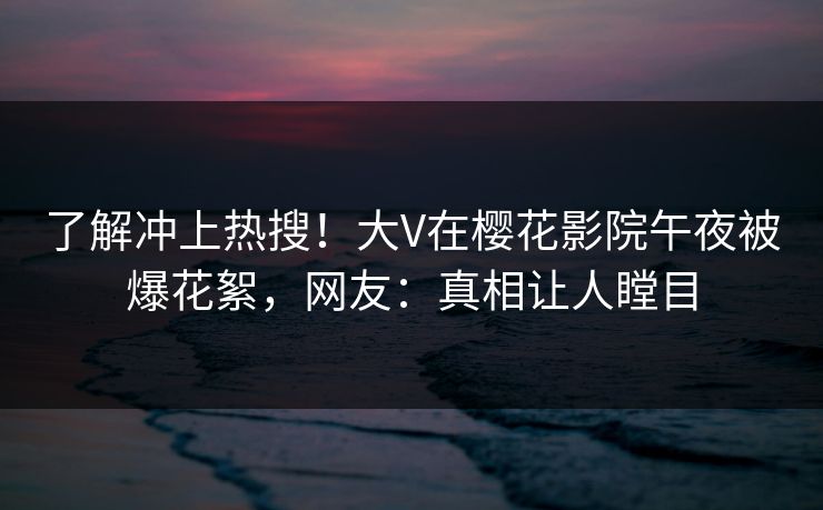 了解冲上热搜！大V在樱花影院午夜被爆花絮，网友：真相让人瞠目