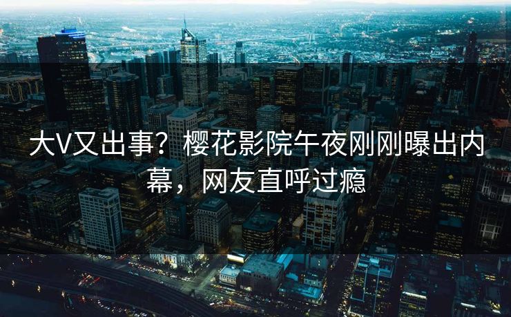大V又出事？樱花影院午夜刚刚曝出内幕，网友直呼过瘾