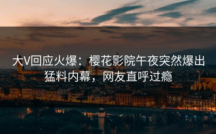 大V回应火爆：樱花影院午夜突然爆出猛料内幕，网友直呼过瘾