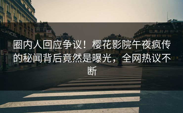 圈内人回应争议！樱花影院午夜疯传的秘闻背后竟然是曝光，全网热议不断