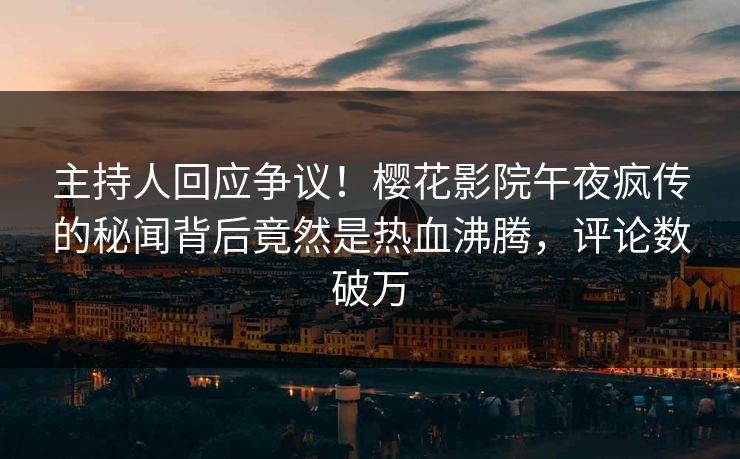 主持人回应争议！樱花影院午夜疯传的秘闻背后竟然是热血沸腾，评论数破万