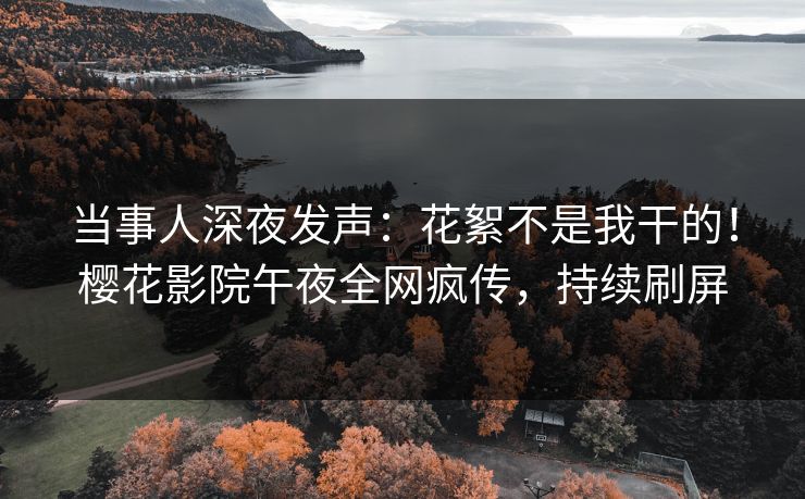 当事人深夜发声：花絮不是我干的！樱花影院午夜全网疯传，持续刷屏