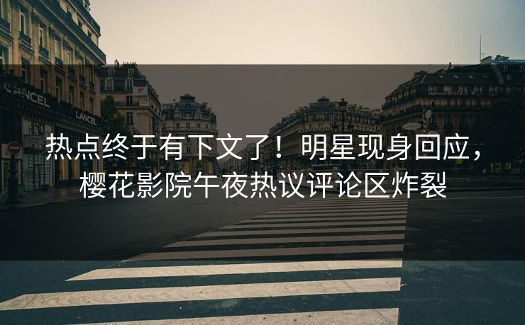 热点终于有下文了！明星现身回应，樱花影院午夜热议评论区炸裂