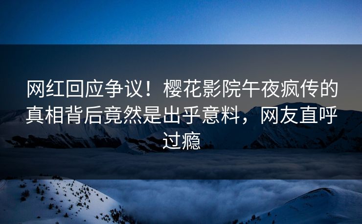 网红回应争议！樱花影院午夜疯传的真相背后竟然是出乎意料，网友直呼过瘾