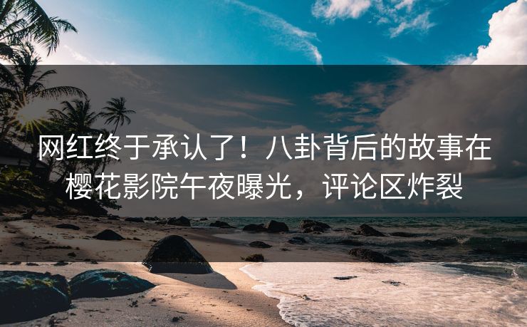 网红终于承认了！八卦背后的故事在樱花影院午夜曝光，评论区炸裂