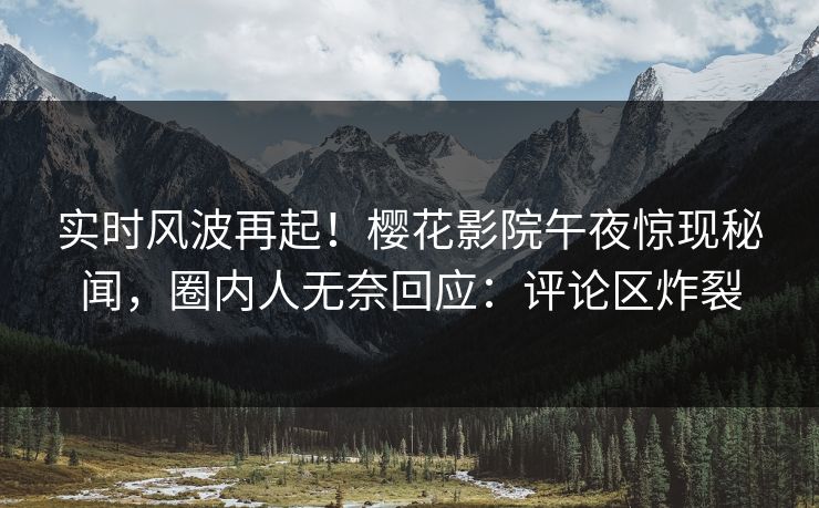 实时风波再起！樱花影院午夜惊现秘闻，圈内人无奈回应：评论区炸裂