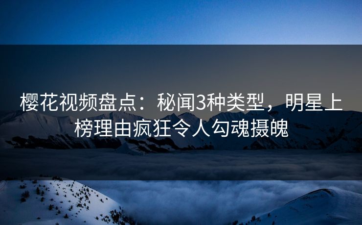 樱花视频盘点：秘闻3种类型，明星上榜理由疯狂令人勾魂摄魄