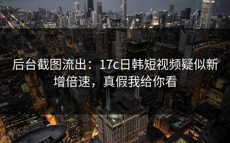 后台截图流出：17c日韩短视频疑似新增倍速，真假我给你看