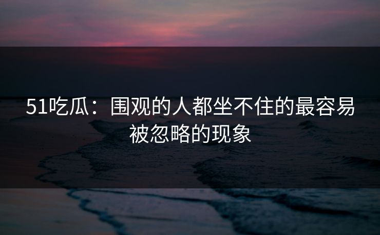 51吃瓜：围观的人都坐不住的最容易被忽略的现象
