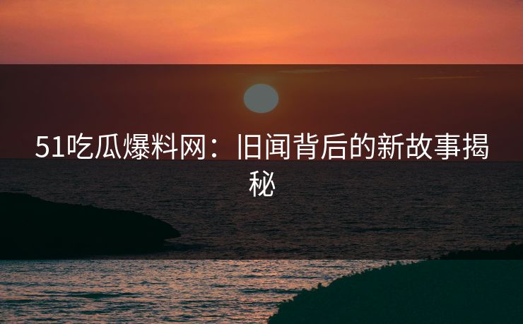 51吃瓜爆料网：旧闻背后的新故事揭秘
