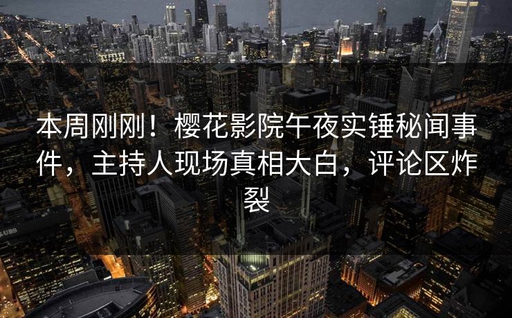 本周刚刚！樱花影院午夜实锤秘闻事件，主持人现场真相大白，评论区炸裂