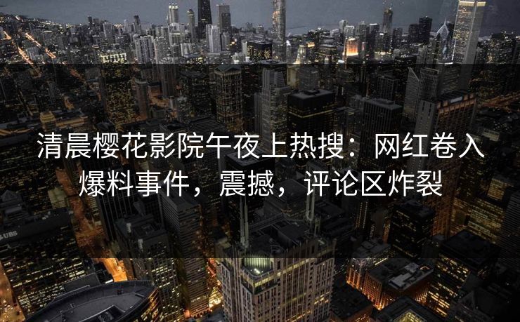 清晨樱花影院午夜上热搜：网红卷入爆料事件，震撼，评论区炸裂