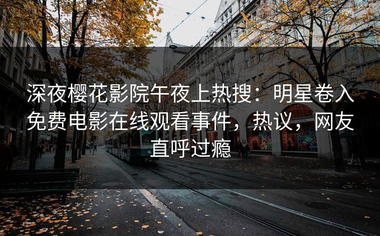 深夜樱花影院午夜上热搜：明星卷入免费电影在线观看事件，热议，网友直呼过瘾