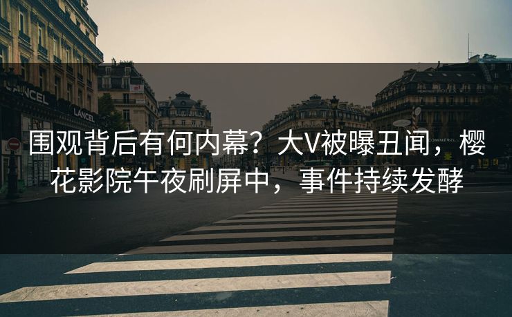围观背后有何内幕？大V被曝丑闻，樱花影院午夜刷屏中，事件持续发酵
