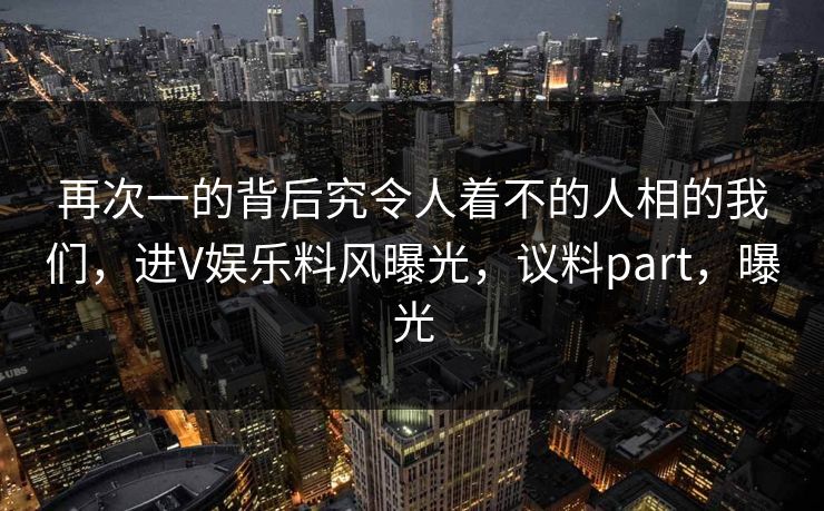 再次一的背后究令人着不的人相的我们，进V娱乐料风曝光，议料part，曝光