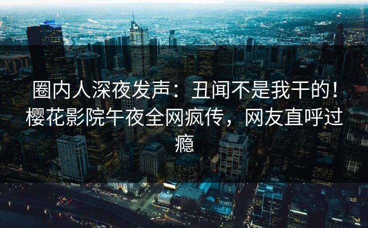 圈内人深夜发声：丑闻不是我干的！樱花影院午夜全网疯传，网友直呼过瘾
