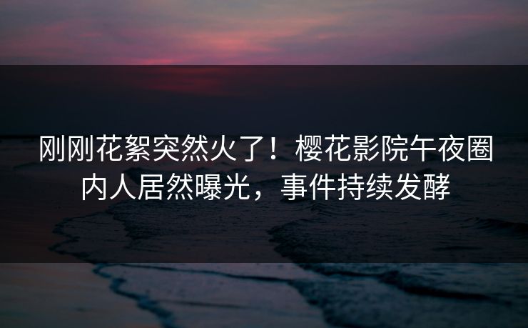 刚刚花絮突然火了！樱花影院午夜圈内人居然曝光，事件持续发酵