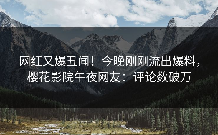 网红又爆丑闻！今晚刚刚流出爆料，樱花影院午夜网友：评论数破万
