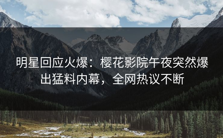 明星回应火爆：樱花影院午夜突然爆出猛料内幕，全网热议不断