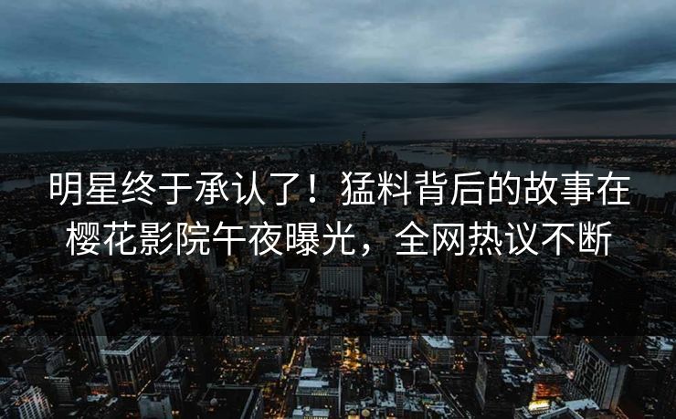 明星终于承认了！猛料背后的故事在樱花影院午夜曝光，全网热议不断