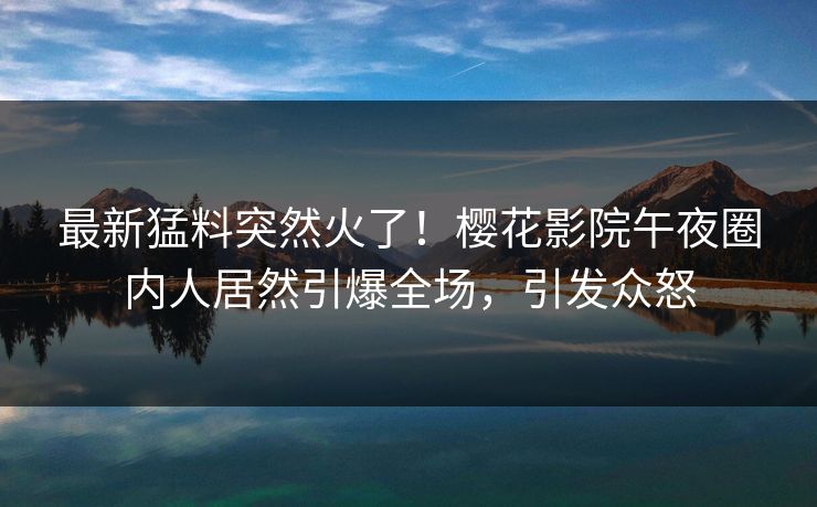 最新猛料突然火了！樱花影院午夜圈内人居然引爆全场，引发众怒