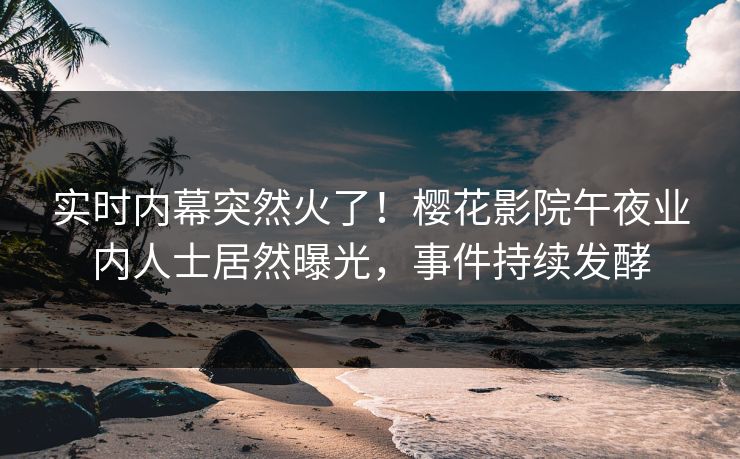 实时内幕突然火了！樱花影院午夜业内人士居然曝光，事件持续发酵