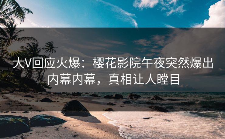 大V回应火爆：樱花影院午夜突然爆出内幕内幕，真相让人瞠目