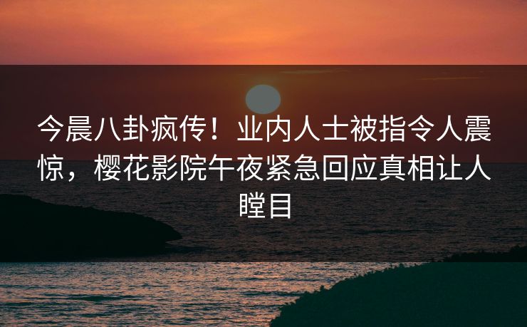 今晨八卦疯传！业内人士被指令人震惊，樱花影院午夜紧急回应真相让人瞠目