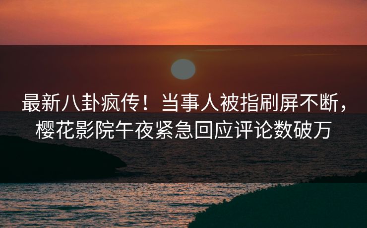 最新八卦疯传！当事人被指刷屏不断，樱花影院午夜紧急回应评论数破万