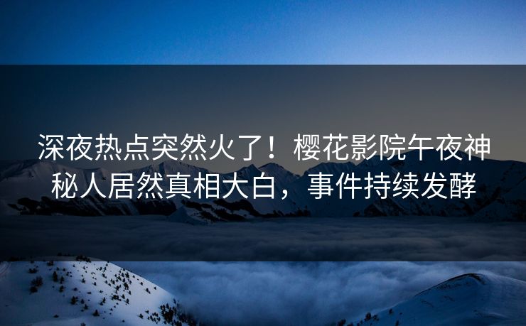 深夜热点突然火了！樱花影院午夜神秘人居然真相大白，事件持续发酵