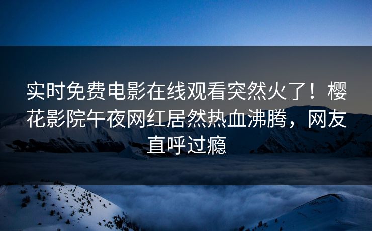 实时免费电影在线观看突然火了！樱花影院午夜网红居然热血沸腾，网友直呼过瘾