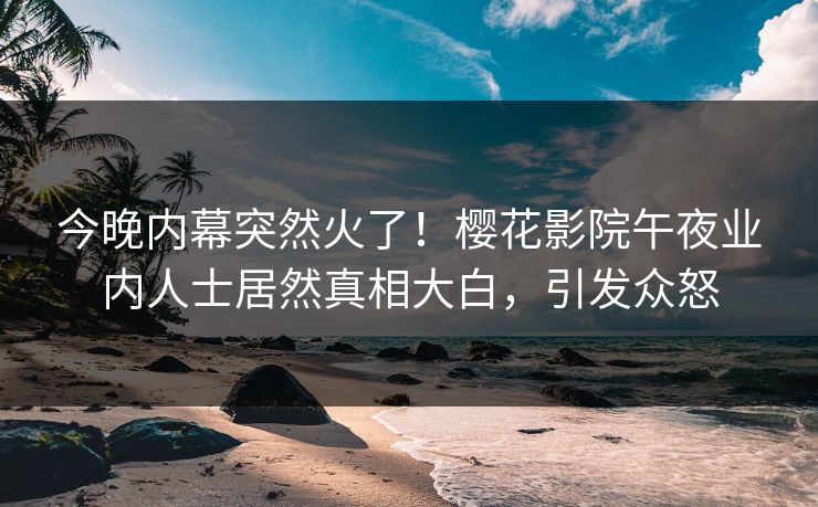 今晚内幕突然火了！樱花影院午夜业内人士居然真相大白，引发众怒