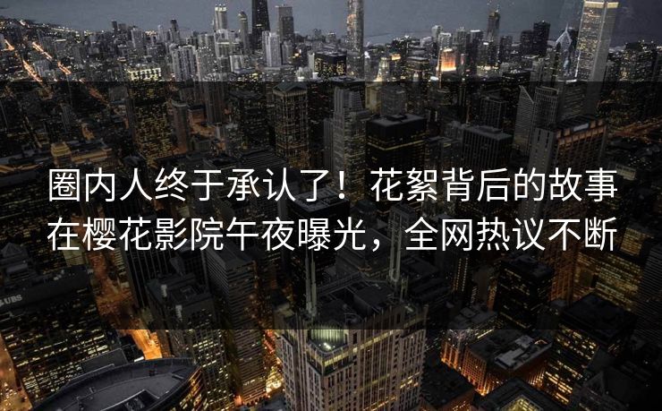 圈内人终于承认了！花絮背后的故事在樱花影院午夜曝光，全网热议不断