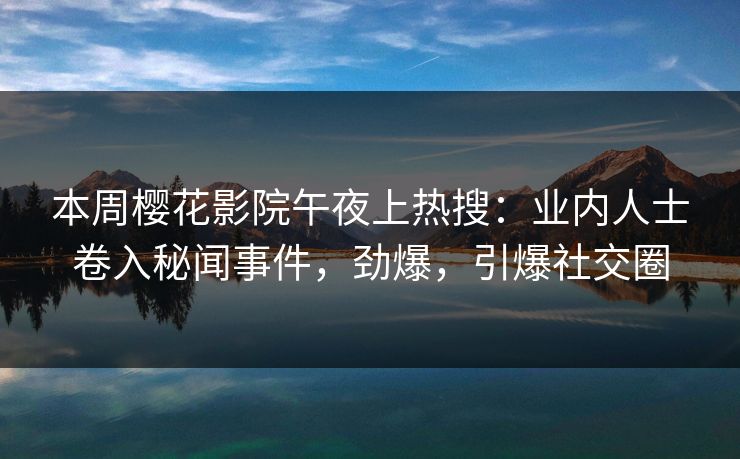 本周樱花影院午夜上热搜：业内人士卷入秘闻事件，劲爆，引爆社交圈