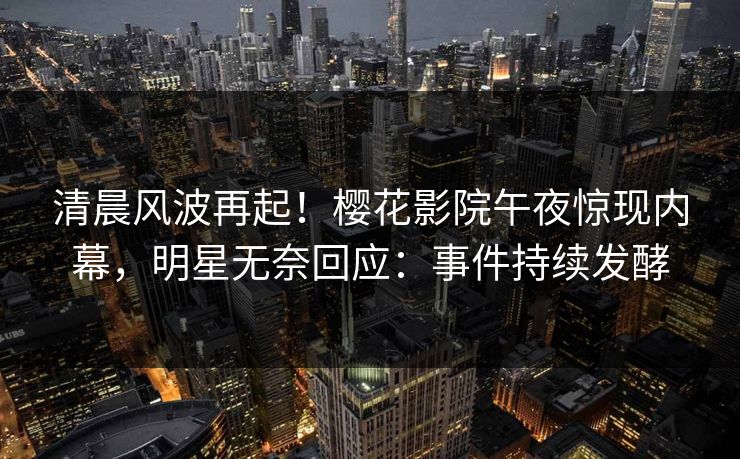 清晨风波再起！樱花影院午夜惊现内幕，明星无奈回应：事件持续发酵