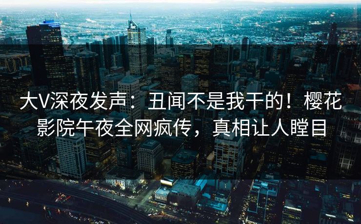 大V深夜发声：丑闻不是我干的！樱花影院午夜全网疯传，真相让人瞠目