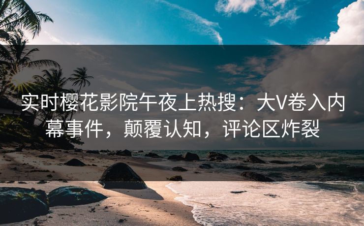 实时樱花影院午夜上热搜：大V卷入内幕事件，颠覆认知，评论区炸裂