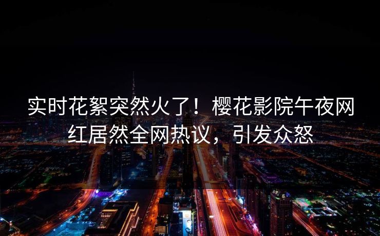 实时花絮突然火了！樱花影院午夜网红居然全网热议，引发众怒
