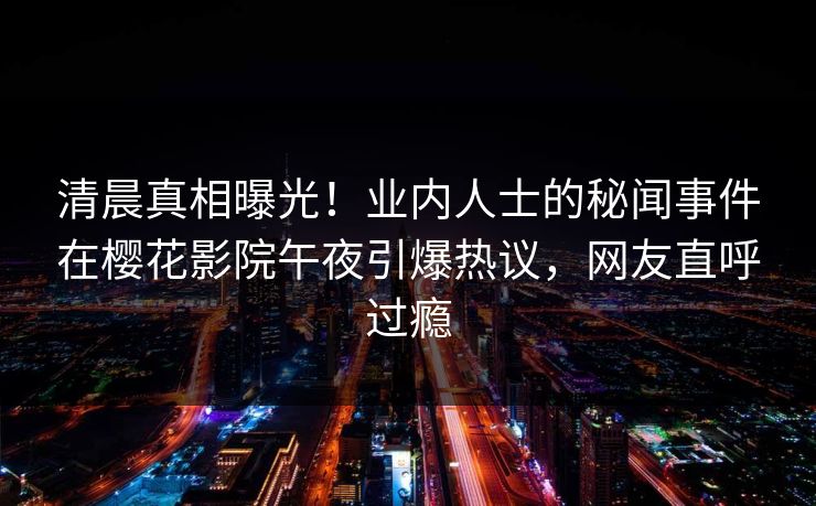 清晨真相曝光！业内人士的秘闻事件在樱花影院午夜引爆热议，网友直呼过瘾