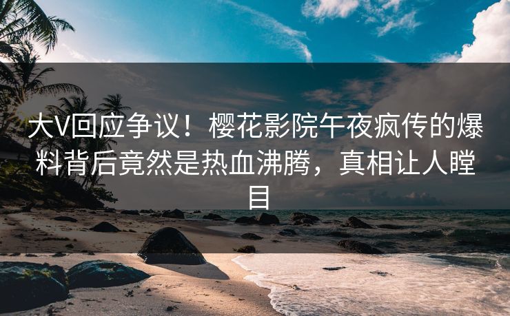 大V回应争议！樱花影院午夜疯传的爆料背后竟然是热血沸腾，真相让人瞠目