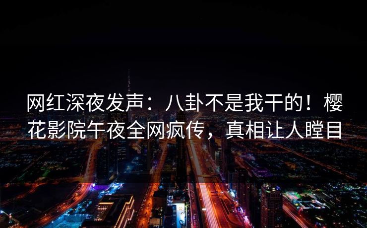 网红深夜发声：八卦不是我干的！樱花影院午夜全网疯传，真相让人瞠目