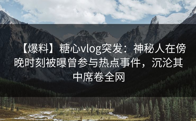 【爆料】糖心vlog突发：神秘人在傍晚时刻被曝曾参与热点事件，沉沦其中席卷全网