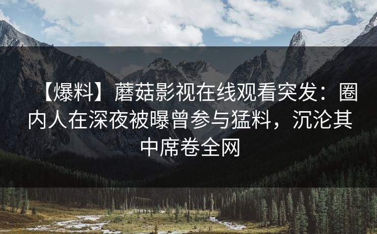 【爆料】蘑菇影视在线观看突发：圈内人在深夜被曝曾参与猛料，沉沦其中席卷全网