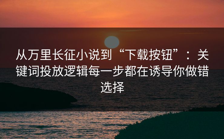从万里长征小说到“下载按钮”：关键词投放逻辑每一步都在诱导你做错选择