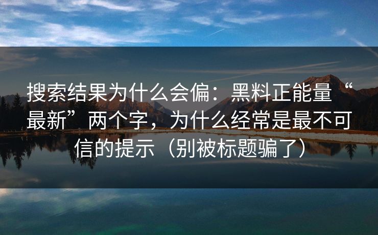搜索结果为什么会偏：黑料正能量“最新”两个字，为什么经常是最不可信的提示（别被标题骗了）